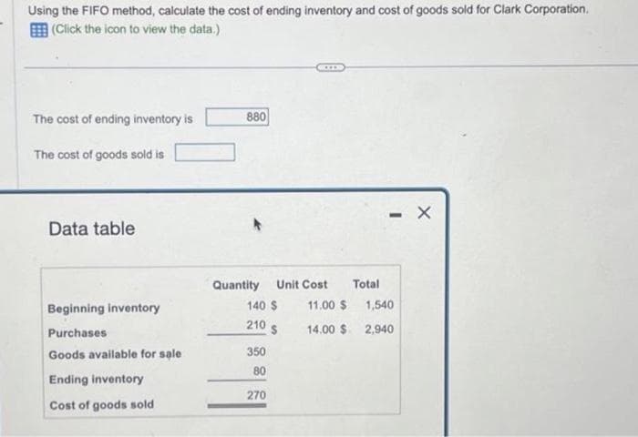 Using the FIFO method, calculate the cost of ending inventory and cost of goods sold for Clark Corporation.
(Click the icon to view the data.)
The cost of ending inventory is
The cost of goods sold is
Data table
Beginning inventory
Purchases
Goods available for sale
Ending inventory
Cost of goods sold
880
Quantity Unit Cost
140 $
210
350
80
270
$
11.00 $
14.00 $
Total
- X
1,540
2,940