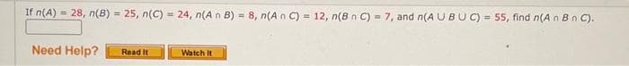 If n(A)= 28, n(B) = 25, n(C) = 24, n(A n B) = 8, n(An C) = 12, n(B n C) = 7, and n(AU BUC) = 55, find n(A n B n C).
Need Help?
Read It
Watch It