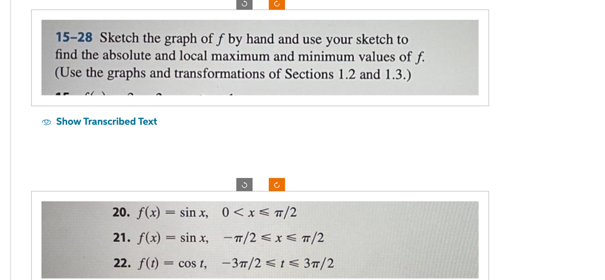 15-28 Sketch the graph of f by hand and use your sketch to
find the absolute and local maximum and minimum values of f.
(Use the graphs and transformations of Sections 1.2 and 1.3.)
Show Transcribed Text
20. f(x) = sinx,
21. f(x) = sinx,
22. f(t) = cos t,
0<x< π/2
-π/2 ≤x≤ TT/2
-3π/2 ≤ t ≤ 3π/2