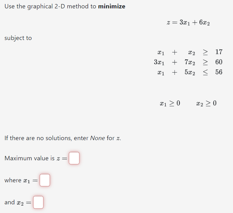 Use the graphical 2-D method to minimize
subject to
If there are no solutions, enter None for z.
Maximum value is z =
where x1 =
and x₂ =
0
z = 3x1 + 6x2
x1
+
3x1 +
7x2
+
7x2
x1 +
X2 > 17
≥ 60
56
x1 ≥ 0
5x2
5x2
X2 ≥ 0