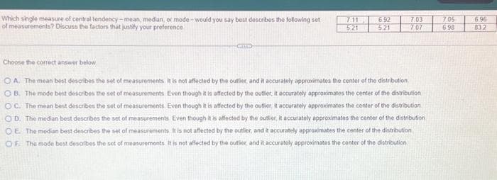 Which single measure of central tendency-mean, median, or mode- would you say best describes the following set
of measurements? Discuss the factors that justify your preference
Choose the correct answer below
7.11
521
6.92
521
7.03
7.07
OA. The mean best describes the set of measurements. It is not affected by the outlier, and it accurately approximates the center of the distribution
OB. The mode best describes the set of measurements. Even though it is affected by the outlier, it accurately approximates the center of the distribution
OC. The mean best describes the set of measurements. Even though it is affected by the outlier, it accurately approximates the center of the distribution
OD. The median best describes the set of measurements. Even though it is affected by the outlier, it accurately approximates the center of the distribution
OE The median best describes the set of measurements. It is not affected by the outlier, and it accurately approximates the center of the distribution
OF. The mode best describes the set of measurements. It is not affected by the outler, and it accurately approximates the center of the distribution
7.05
698
6.96
83.2