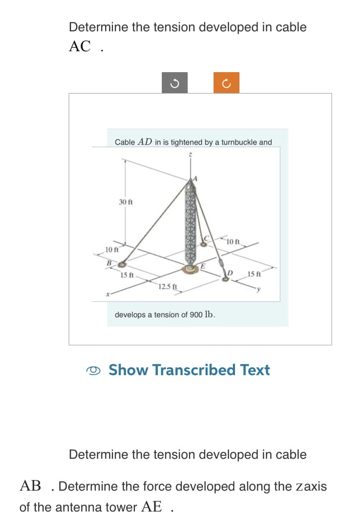 Determine the tension developed in cable
AC .
Cable AD in is tightened by a turnbuckle and
30 ft
10 ft
15 ft
12.5 ft
develops a tension of 900 lb.
10 ft.
15 ft
Show Transcribed Text
Determine the tension developed in cable
AB. Determine the force developed along the zaxis
of the antenna tower AE .