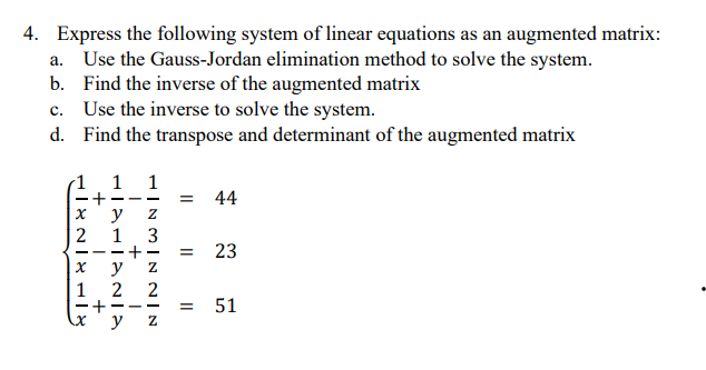 4. Express the following system of linear equations as an augmented matrix:
a. Use the Gauss-Jordan elimination method to solve the system.
b. Find the inverse of the augmented matrix
c. Use the inverse to solve the system.
d. Find the transpose and determinant of the augmented matrix
+1 +
HALITANIA
NIX18
1
y
2 1
x y
2
+
1
NINN|WNIH
3
-
2
———
y Z
= 44
=
23
= 51
