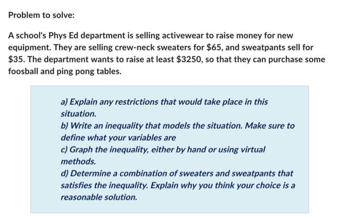 Problem to solve:
A school's Phys Ed department is selling activewear to raise money for new
equipment. They are selling crew-neck sweaters for $65, and sweatpants sell for
$35. The department wants to raise at least $3250, so that they can purchase some
foosball and ping pong tables.
a) Explain any restrictions that would take place in this
situation.
b) Write an inequality that models the situation. Make sure to
define what your variables are
c) Graph the inequality, either by hand or using virtual
methods.
d) Determine a combination of sweaters and sweatpants that
satisfies the inequality. Explain why you think your choice is a
reasonable solution.