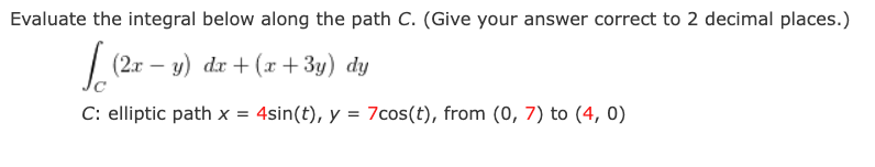 Evaluate the integral below along the path C. (Give your answer correct to 2 decimal places.)
|
(2x – y) dx + (x + 3y) dy
C: elliptic path x = 4sin(t), y = 7cos(t), from (0, 7) to (4, 0)
