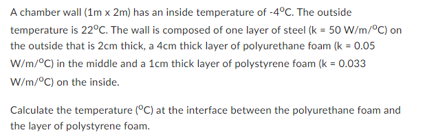 A chamber wall (1m x 2m) has an inside temperature of -4°C. The outside
temperature is 22°C. The wall is composed of one layer of steel (k = 50 W/m/°C) on
the outside that is 2cm thick, a 4cm thick layer of polyurethane foam (k = 0.05
W/m/°C) in the middle and a 1cm thick layer of polystyrene foam (k = 0.033
W/m/°C) on the inside.
Calculate the temperature (°C) at the interface between the polyurethane foam and
the layer of polystyrene foam.