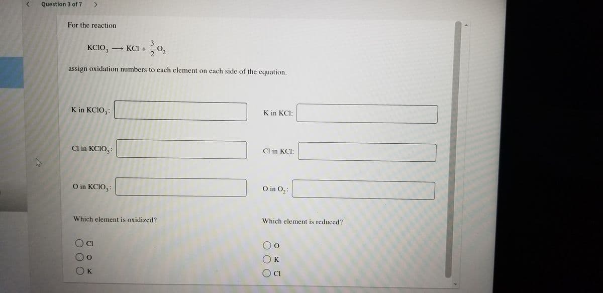 Question 3 of 7 >
For the reaction
3
KCIO, → KC +
assign oxidation numbers to each element on each side of the equation.
K in KCIO3:
K in KCl:
Cl in KCIO3:
Cl in KCl:
O in KCIO3:
O in O2:
Which element is oxidized?
Which element is reduced?
Cl
O K
O K
O CI
