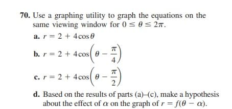 70. Use a graphing utility to graph the equations on the
same viewing window for 0 < 0< 277.
a. r = 2 + 4cos e
b. r = 2 + 4cos e
c. r = 2 + 4cos e-
2,
d. Based on the results of parts (a)-(c), make a hypothesis
about the effect of a on the graph of r = f(0 – a).
