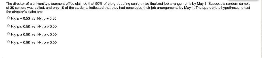 The director of a university placement office claimed that 50% of the graduating seniors had finalized job arrangements by May 1. Suppose a random sample
of 30 seniors was polled, and only 10 of the students indicated that they had concluded their job arrangements by May 1. The appropriate hypotheses to test
the director's claim are:
O Ho: p = 0.50 vs H1:p + 0.50
O Ho: ps 0.50 vs H1: p> 0.50
O Họ: p 2 0.50 vs H1: p<0.50
O Họ: p = 0.50 vs H1: p#0.50

