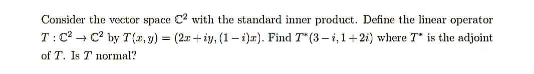 Consider the vector space C2 with the standard inner product. Define the linear operator
T:C? → C2 by T(x, y) = (2x + iy, (1–i)x). Find T* (3 – i,1+ 2i) where T* is the adjoint
of T. Is T normal?
