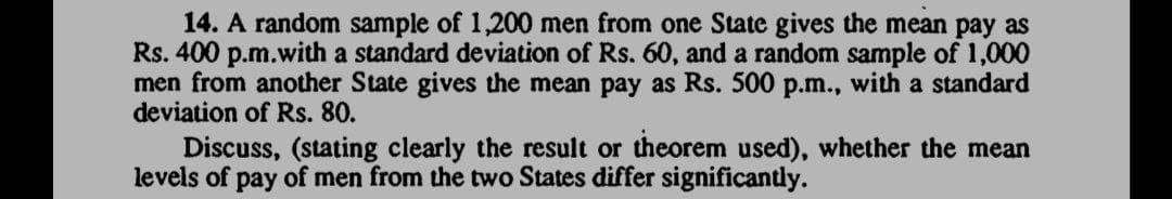 14. A random sample of 1,200 men from one State gives the mean pay as
Rs. 400 p.m.with a standard deviation of Rs. 60, and a random sample of 1,000
men from another State gives the mean pay as Rs. 500 p.m., with a standard
deviation of Rs. 80.
Discuss, (stating clearly the result or theorem used), whether the mean
levels of pay of men from the two States differ significantly.
