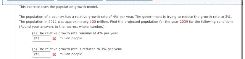 This exercise uses the population growth model.
The population of a country has a relative growth rate of 4% per year. The government is trying to reduce the growth rate to 3%.
The population in 2011 was approximately 100 million. Find the projected population for the year 2039 for the following conditions.
(Round your answers to the nearest whole number.)
(a) The relative growth rate remains at 4% per year.
243
Xmillion people
(b) The relative growth rate is reduced to 3% per year.
213
x million people