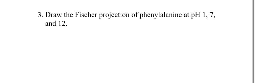 3. Draw the Fischer projection of phenylalanine at pH 1, 7,
and 12.