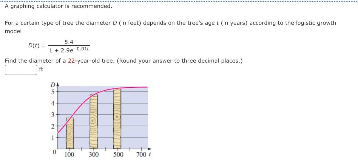 A graphing calculator is recommended.
For a certain type of tree the diameter D (in feet) depends on the tree's age t (in years) according to the logistic growth
model
D(t)
5.4
1 + 2.9e-0.01t
Find the diameter of a 22-year-old tree. (Round your answer to three decimal places.)
ft
DA
5
4
3
2
1
0
DONE
100
300
500 700 t