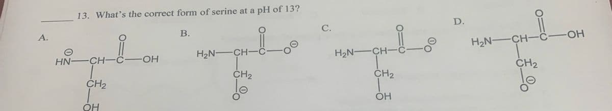 A.
HN-
13. What's the correct form of serine at a pH of 13?
-CH-C -OH
CH₂
OH
B.
H₂N-
-CH-C
CH₂
lo
C.
H₂N-CH-
CH₂
OH
010
00
D.
H₂N-
-CH-C-
CH₂
-OH