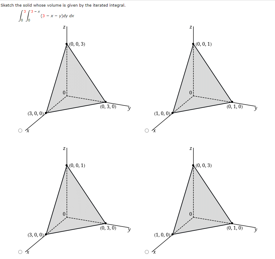 Sketch the solid whose volume is given by the iterated integral.
3 Г3 — х
(3 - x - y)dy dx
Jo
(0, 0, 3)
(0, 0, 1)
(0, 3, 0)
(0, 1, 0)
(3, 0, 0)
(1, 0, 0)
(0, 0, 1)
(0, 0, 3)
(0, 3, 0)
(0, 1, 0)
(3, 0, 0)
(1, 0, 0)
