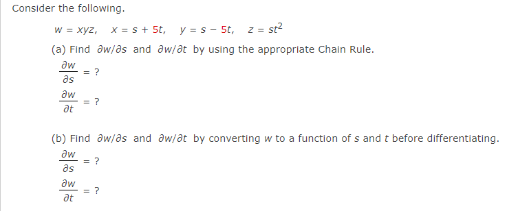 Consider the following.
w = xyz, x = s+ 5t,
y = s - 5t, z = st?
(a) Find aw/as and aw/at by using the appropriate Chain Rule.
aw
as
aw
= ?
at
(b) Find aw/as and aw/at by converting w to a function of s and t before differentiating.
aw
= ?
as
aw
at

