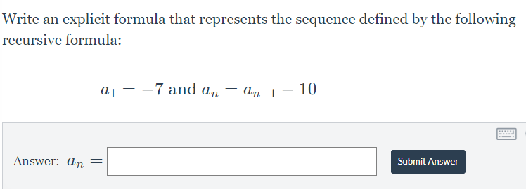 Write an explicit formula that represents the sequence defined by the following
recursive formula:
a1 -7 and an = an-1 - 10
=
word
Answer: an =
Submit Answer
