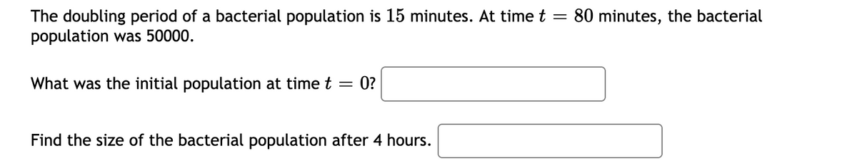 The doubling period of a bacterial population is 15 minutes. At time t = 80 minutes, the bacterial
population was 50000.
What was the initial population at time t
0?
Find the size of the bacterial population after 4 hours.

