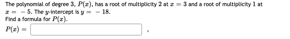 The polynomial of degree 3, P(x), has a root of multiplicity 2 at x = 3 and a root of multiplicity 1 at
– 5. The y-intercept is y = – 18.
Find a formula for P(x).
P(æ) =

