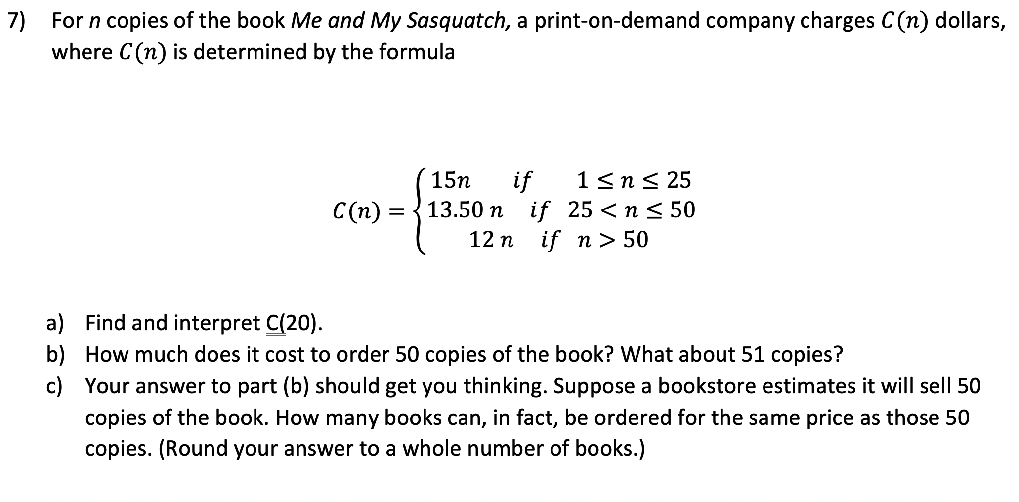 7) For n copies of the book Me and My Sasquatch, a print-on-demand company charges C(n) dollars,
where C(n) is determined by the formula
15n
if
1<n< 25
C(n)
С (п) %3D3
13.50 n if 25 <n < 50
12 n if n > 50
a) Find and interpret C(20).
b) How much does it cost to order 50 copies of the book? What about 51 copies?
