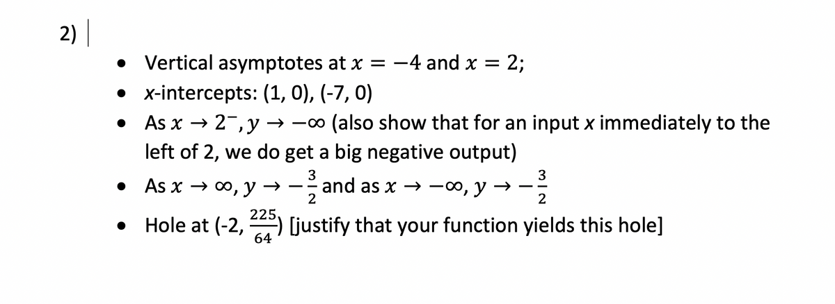2) |
2;
• Vertical asymptotes at x = -4 and x =
• x-intercepts: (1, 0), (-7, 0)
As x → 2-, y → -∞ (also show that for an input x immediately to the
left of 2, we do get a big negative output)
3
-- and as x — 0о, у — —
2
3
• As x → ∞, y →
2
225.
• Hole at (-2, ) (justify that your function yields this hole]
64
