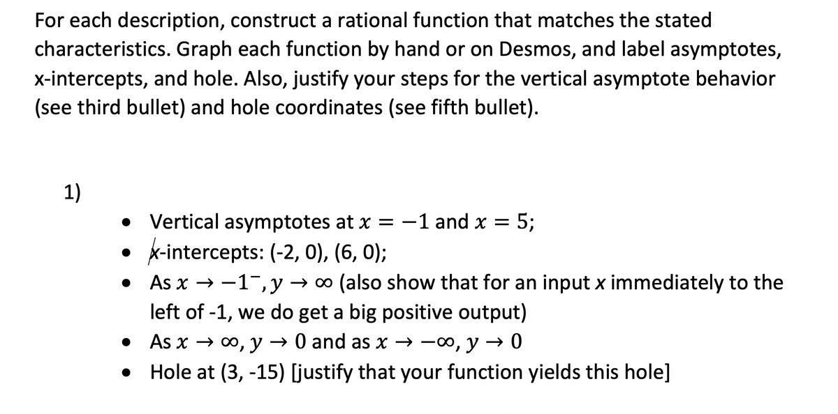 For each description, construct a rational function that matches the stated
characteristics. Graph each function by hand or on Desmos, and label asymptotes,
x-intercepts, and hole. Also, justify your steps for the vertical asymptote behavior
(see third bullet) and hole coordinates (see fifth bullet).
1)
%3B
• Vertical asymptotes at x = -1 and x =
• x-intercepts: (-2, 0), (6, 0);
• As x → -1¯, y → ∞ (also show that for an input x immediately to the
left of -1, we do get a big positive output)
• As x → 0, y → 0 and as x → -0, y → 0
Hole at (3, -15) [justify that your function yields this hole]
