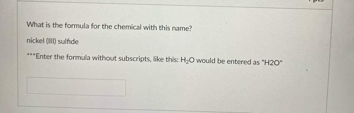 What is the formula for the chemical with this name?
nickel (III) sulfide
***Enter the formula without subscripts, like this: H20 would be entered as "H2O"
