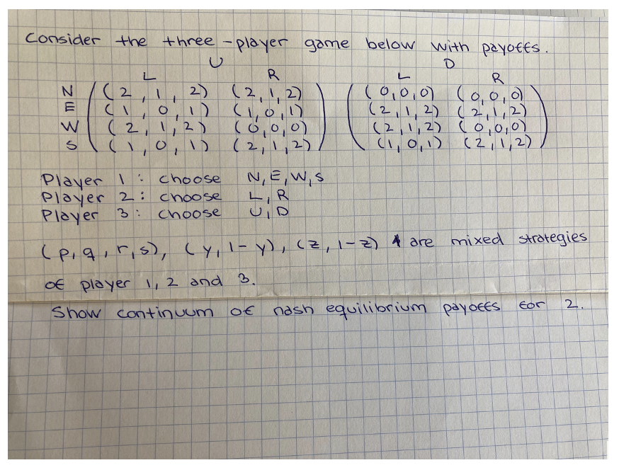 Consider the three-player game below with payoffs.
D
L
L
R
N
(2,11
R
(2,1,2)
2)
0,1)
(0,0,0) (0,0,0
(1,0,1)
(2, 1, 2) (2, 1, 2)
1
W
(2,1,2)
(0,0,0)
(2, 1, 2)
(0,0,0)
5 ( 1, 0, 1) (2, 1, 2)
(1,0,1)
(2,1,2)
Player 1:
choose
N, E, W, S
LR
Player 2: choose
Player 3:
choose
U, D
(p, q, r,s), (y, 1- y), (Z, 1-2) & are mixed strategies
of player 1, 2 and 3.
for 2.
Show continuum of
nash equilibrium payoffs
