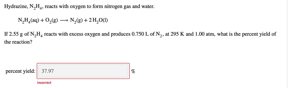 Hydrazine, N,H,, reacts with oxygen to form nitrogen gas and water.
N,H,(aq) + O,(g) -
N,(g) + 2 H,O(1)
If 2.55 g of N,H, reacts with excess oxygen and produces 0.750L of N,, at 295 K and 1.00 atm, what is the percent yield of
the reaction?
percent yield: 37.97
Incorrect
