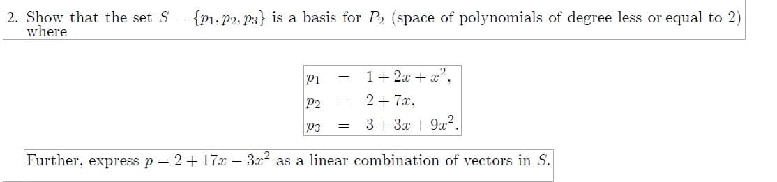 2. Show that the set S = {P1, P2, P3} is a basis for P2 (space of polynomials of degree less or equal to 2)
where
P1
1+ 2x + x².
P2
2 + 7x,
P3
3+ 3x + 9x?.
Further, express p= 2+ 17x – 3x2 as a linear combination of vectors in S.
||||
