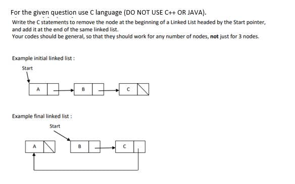 For the given question use C language (DO NOT USE C++ OR JAVA).
Write the C statements to remove the node at the beginning of a Linked List headed by the Start pointer,
and add it at the end of the same linked list.
Your codes should be general, so that they should work for any number of nodes, not just for 3 nodes.
Example initial linked list :
Start
Example final linked list :
Start
B
