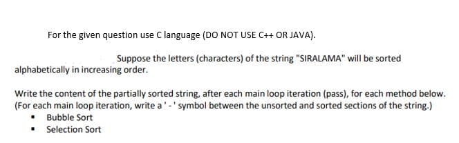 For the given question use C language (DO NOT USE C++ OR JAVA).
Suppose the letters (characters) of the string "SIRALAMA" will be sorted
alphabetically in increasing order.
Write the content of the partially sorted string, after each main loop iteration (pass), for each method below.
(For each main loop iteration, write a'-' symbol between the unsorted and sorted sections of the string.)
• Bubble Sort
• Selection Sort

