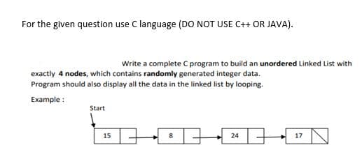 For the given question use C language (DO NOT USE C++ OR JAVA).
Write a complete C program to build an unordered Linked List with
exactly 4 nodes, which contains randomly generated integer data.
Program should also display all the data in the linked list by looping.
Example :
Start
15
8
24
17
