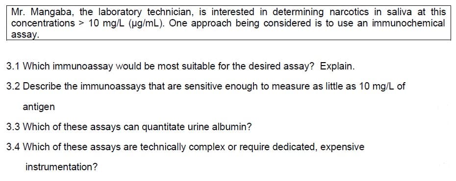Mr. Mangaba, the laboratory technician, is interested in determining narcotics in saliva at this
concentrations > 10 mg/L (µg/mL). One approach being considered is to use an immunochemical
assay.
3.1 Which immunoassay would be most suitable for the desired assay? Explain.
3.2 Describe the immunoassays that are sensitive enough to measure as little as 10 mg/L of
antigen
3.3 Which of these assays can quantitate urine albumin?
3.4 Which of these assays are technically complex or require dedicated, expensive
instrumentation?