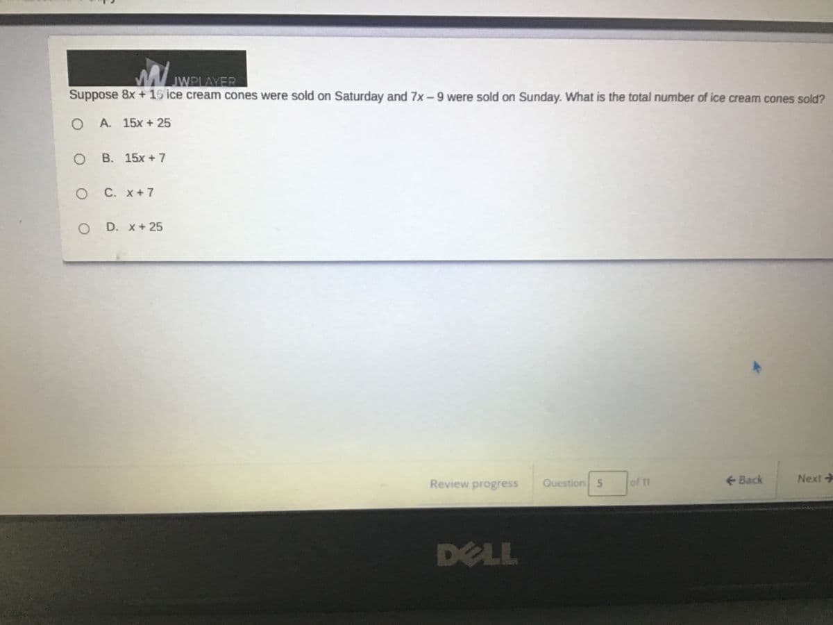JWPLAYER
Suppose 8x + 16 ice cream cones were sold on Saturday and 7x-9 were sold on Sunday. What is the total number of ice cream cones sold?
O A. 15x + 25
о В. 15х +7
C. x+7
D. x + 25
Review progress
Question 5
of 11
Back
Next
DELL
