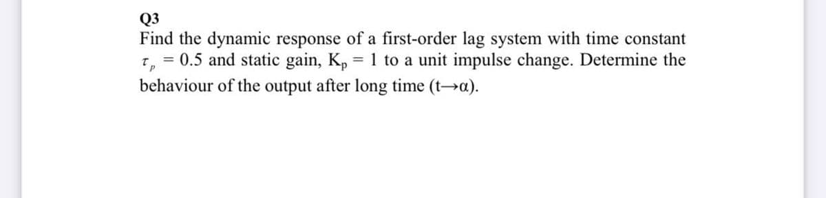 Q3
Find the dynamic response of a first-order lag system with time constant
7, = 0.5 and static gain, K, = 1 to a unit impulse change. Determine the
behaviour of the output after long time (t→a).
