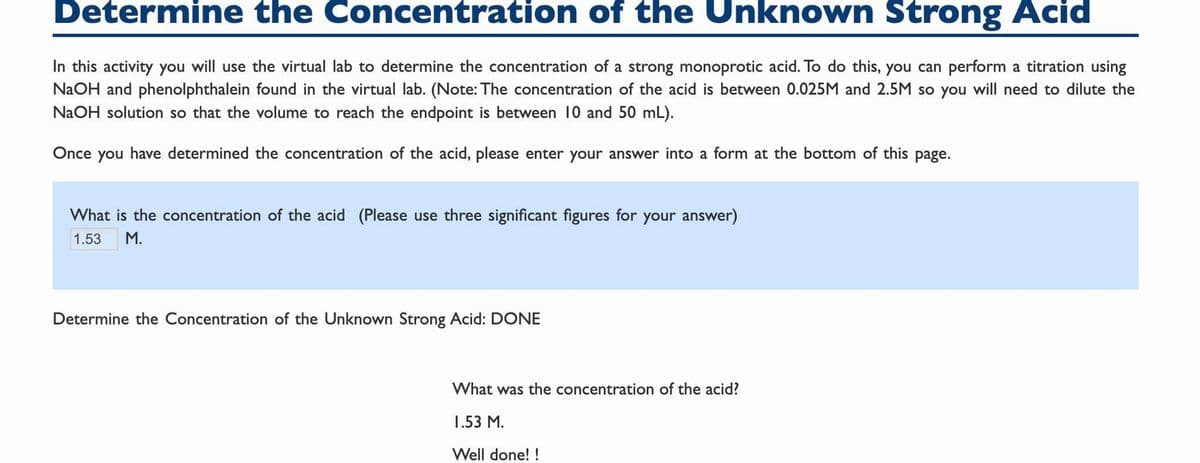 Determine the Concentration of the Unknown Strong Acid
In this activity you will use the virtual lab to determine the concentration of a strong monoprotic acid. To do this, you can perform a titration using
NaOH and phenolphthalein found in the virtual lab. (Note: The concentration of the acid is between 0.025M and 2.5M so you will need to dilute the
NaOH solution so that the volume to reach the endpoint is between 10 and 50 mL).
Once you have determined the concentration of the acid, please enter your answer into a form at the bottom of this page.
What is the concentration of the acid (Please use three significant figures for your answer)
1.53
M.
Determine the Concentration of the Unknown Strong Acid: DONE
What was the concentration of the acid?
1.53 M.
Well done! !
