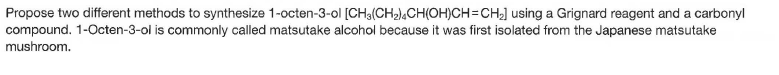 Propose two different methods to synthesize 1-octen-3-ol [CH3(CH2),CH(OH)CH=CH] using a Grignard reagent and a carbonyl
compound. 1-Octen-3-ol is commonly called matsutake alcohol because it was first isolated from the Japanese matsutake
mushroom.
