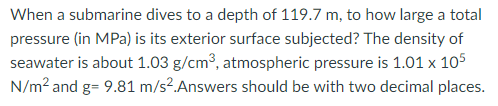 When a submarine dives to a depth of 119.7 m, to how large a total
pressure (in MPa) is its exterior surface subjected? The density of
seawater is about 1.03 g/cm3, atmospheric pressure is 1.01 x 105
N/m? and g= 9.81 m/s².Answers should be with two decimal places.
