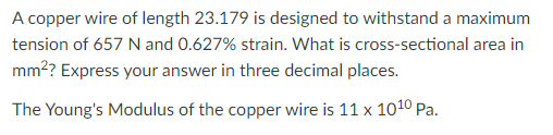 A copper wire of length 23.179 is designed to withstand a maximum
tension of 657 N and 0.627% strain. What is cross-sectional area in
mm?? Express your answer in three decimal places.
The Young's Modulus of the copper wire is 11 x 1010 Pa.
