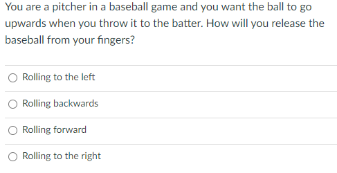 You are a pitcher in a baseball game and you want the ball to go
upwards when you throw it to the batter. How will you release the
baseball from your fingers?
Rolling to the left
Rolling backwards
Rolling forward
Rolling to the right
