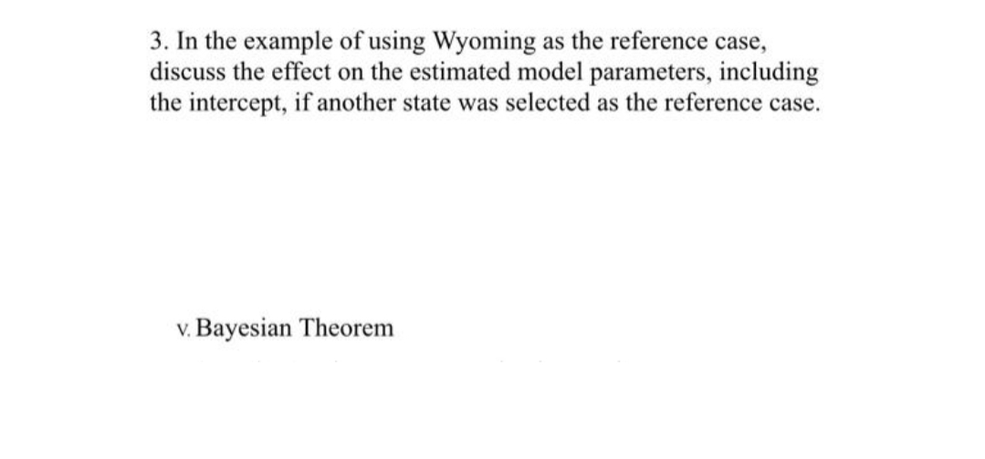 3. In the example of using Wyoming as the reference case,
discuss the effect on the estimated model parameters, including
the intercept, if another state was selected as the reference case.
v. Bayesian Theorem

