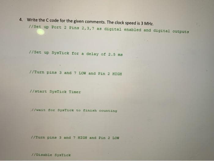 4. Write the C code for the given comments. The clock speed is 3 MHz.
//Set up Port 2 Pins 2,3,7 as digital enabled and digital outputS
//Set up SysTick for a delay of 2.5 ms
//Turn pins 3 and 7 LOW and Pin 2 HIGH
//start SysTick Timer
//wait for SysTick to finish counting
//Turn pina 3 and 7 HIGH and Pin 2 LOW
//Disable SysTick
