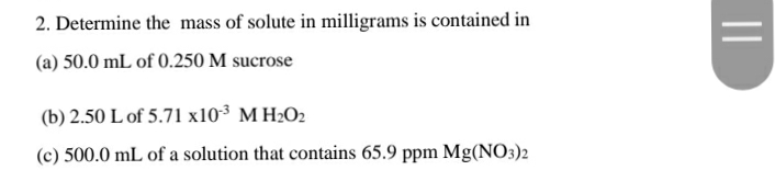 2. Determine the mass of solute in milligrams is contained in
(a) 50.0 mL of 0.250 M sucrose
(b) 2.50 L of 5.71 x10³ M H2O2
(c) 500.0 mL of a solution that contains 65.9 ppm Mg(NO3)2
||
