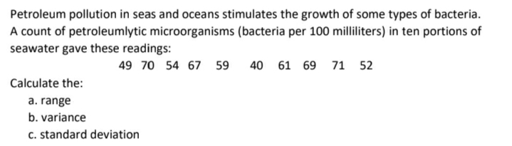 Petroleum pollution in seas and oceans stimulates the growth of some types of bacteria.
A count of petroleumlytic microorganisms (bacteria per 100 milliliters) in ten portions of
seawater gave these readings:
49 70 54 67
59
40 61 69 71 52
Calculate the:
a. range
b. variance
c. standard deviation
