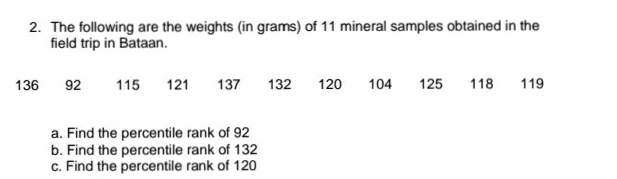 2. The following are the weights (in grams) of 11 mineral samples obtained in the
field trip in Bataan.
136
92
115
121
137
132
120
104
125
118
119
a. Find the percentile rank of 92
b. Find the percentile rank of 132
c. Find the percentile rank of 120

