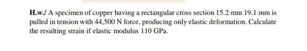 H.w./ A specimen of copper having a rectangular cross section 15.2 mm 19.1 mm is
pulled in tension with 44,500 N force, producing only elastic deformation. Calculate
the resulting strain if elastic modulus 110 GPa.
