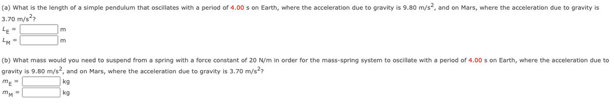(a) What is the length of a simple pendulum that oscillates with a period of 4.00 s on Earth, where the acceleration due to gravity is 9.80 m/s2, and on Mars, where the acceleration due to gravity is
3.70 m/s??
LE =
m
LM =
(b) What mass would you need to suspend from a spring with a force constant of 20 N/m in order for the mass-spring system to oscillate with a period of 4.00 s on Earth, where the acceleration due to
gravity is 9.80 m/s2, and on Mars, where the acceleration due to gravity is 3.70 m/s2?
m =
kg
mM =
kg
