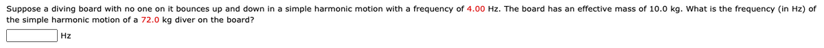 Suppose a diving board with no one on it bounces up and down in a simple harmonic motion with a frequency of 4.00 Hz. The board has an effective mass of 10.0 kg. What is the frequency (in Hz) of
the simple harmonic motion of a 72.0 kg diver on the board?
Hz
